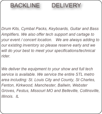     BACKLINE       DELIVERY                       


Drum Kits, Cymbal Packs, Keyboards, Guitar and Bass Amplifiers. We also offer tech support and cartage to your event / concert location.   We are always adding to our existing inventory so please reserve early and we will do your best to meet your specifications/technical rider.

We deliver the equipment to your show and full tech service is available. We service the entire STL metro area including: St. Louis City and County, St Charles,  Fenton, Kirkwood, Manchester, Ballwin, Webster Groves, Festus, Missouri MO and Belleville, Collinsville, Illinois.  IL
