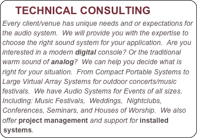    TECHNICAL CONSULTING
Every client/venue has unique needs and or expectations for the audio system.  We will provide you with the expertise to choose the right sound system for your application.  Are you interested in a modern digital console? Or the traditional warm sound of analog?  We can help you decide what is right for your situation.  From Compact Portable Systems to Large Virtual Array Systems for outdoor concerts/music festivals.  We have Audio Systems for Events of all sizes.
Including: Music Festivals,  Weddings,  Nightclubs, Conferences, Seminars, and Houses of Worship.  We also offer project management and support for installed systems.

