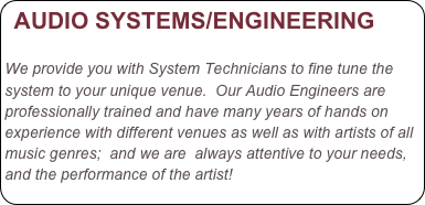 AUDIO SYSTEMS/ENGINEERING 

We provide you with System Technicians to fine tune the system to your unique venue.  Our Audio Engineers are professionally trained and have many years of hands on experience with different venues as well as with artists of all music genres;  and we are  always attentive to your needs, and the performance of the artist! 