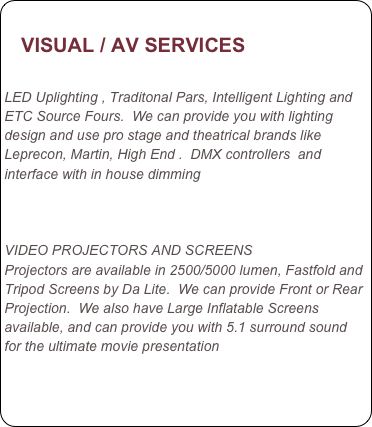                   
   VISUAL / AV SERVICES
       
LED Uplighting , Traditonal Pars, Intelligent Lighting and ETC Source Fours.  We can provide you with lighting design and use pro stage and theatrical brands like Leprecon, Martin, High End .  DMX controllers  and interface with in house dimming     

    

VIDEO PROJECTORS AND SCREENS
Projectors are available in 2500/5000 lumen, Fastfold and Tripod Screens by Da Lite.  We can provide Front or Rear Projection.  We also have Large Inflatable Screens available, and can provide you with 5.1 surround sound for the ultimate movie presentation
