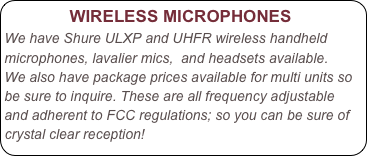             WIRELESS MICROPHONES
We have Shure ULXP and UHFR wireless handheld microphones, lavalier mics,  and headsets available.
We also have package prices available for multi units so be sure to inquire. These are all frequency adjustable and adherent to FCC regulations; so you can be sure of crystal clear reception!


