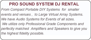       PRO SOUND SYSTEM DJ RENTAL
From Compact Portable DIY Systems  for  smaller events and venues ,  to Large Virtual Array Systems.  We have Audio Systems for Events of all sizes. 
 We utilize only Professional Grade Components and perfectly matched  Amplifiers and Speakers to give you the highest fidelity possible.   